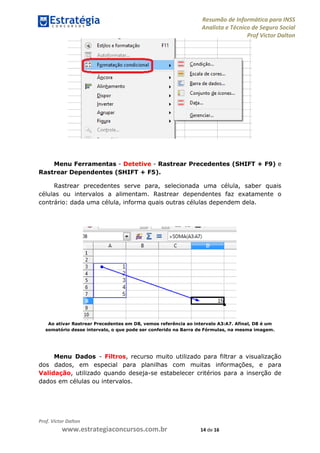 Resumão de Informática para INSS
Analista e Técnico de Seguro Social
Prof Victor Dalton
Prof. Victor Dalton
www.estrategiaconcursos.com.br 14 de 16
Menu Ferramentas - Detetive - Rastrear Precedentes (SHIFT + F9) e
Rastrear Dependentes (SHIFT + F5).
Rastrear precedentes serve para, selecionada uma célula, saber quais
células ou intervalos a alimentam. Rastrear dependentes faz exatamente o
contrário: dada uma célula, informa quais outras células dependem dela.
Ao ativar Rastrear Precedentes em D8, vemos referência ao intervalo A3:A7. Afinal, D8 é um
somatório desse intervalo, o que pode ser conferido na Barra de Fórmulas, na mesma imagem.
Menu Dados - Filtros, recurso muito utilizado para filtrar a visualização
dos dados, em especial para planilhas com muitas informações, e para
Validação, utilizado quando deseja-se estabelecer critérios para a inserção de
dados em células ou intervalos.
 