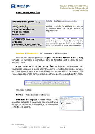 Resumão de Informática para INSS
Analista e Técnico de Seguro Social
Prof Victor Dalton
Prof. Victor Dalton
www.estrategiaconcursos.com.br 15 de 16
PRINCIPAIS FUNÇÕES
=SOMA(num1;[num2];...) Calcula o total dos números inseridos.
=SE(condição;
valor_se_verdadeiro;
valor_se_falso) –
importante!
Analisa a condição. Se VERDADEIRA, retorna
o primeiro valor. Se FALSA, retorna o
segundo valor.
=SOMASE(intervalo;
critérios;
[intervalo_a_ser_somado])
Dado um intervalo, ele verifica uma
condição: para as células do intervalo em
que a condição seja verdadeira, ele realiza a
soma no intervalo da soma correspondente.
Impress - “PowerPoint” do LibreOffice – apresentações.
Formato de arquivo principal - Open Document Presentation (ODP).
Contudo, ele também é compatível com os formatos .ppt e .pptx da suíte
Microsoft Office.
ABAS COM MODOS DE EXIBIÇÃO- O Impress disponibiliza para
visualização abas para a rápida alternância entre os modos de exibição, para que
ele possa interagir com a apresentação da forma que melhor lhe convier. São
modos parecidíssimos com os modos do Powerpoint, com sutis diferenças.
Principais modos:
Normal – modo clássico de utilização
Estrutura de Tópicos – nesse modo, a área
central da aplicação é substituída por uma estrutura
de tópicos, facilitando a visualização e modificação
do texto pelo usuário.
 