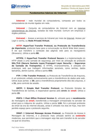 Resumão de Informática para INSS
Analista e Técnico de Seguro Social
Prof Victor Dalton
Prof. Victor Dalton
www.estrategiaconcursos.com.br 3 de 16
Fundamentos básicos da Internet
Internet - rede mundial de computadores, composta por todos os
computadores do mundo ligados em rede.
Intranet - Conjunto de computadores da Internet com as mesmas
características da Internet, isoladas da rede mundial. Comum em empresas e
órgãos públicos.
Extranet - Acesso a serviços de Intranet por meio da Internet. Acesso por
Login e senha, ou Rede Privada Virtual.
HTTP: HyperText Transfer Protocol, ou Protocolo de Transferência
de Hipertexto, protocolo base para a comunicação na World Wide Web (www).
É ele que transfere o conteúdo das páginas web para os navegadores
(Browsers). Utiliza a porta 80.
HTTPS: O HyperText Transfer Protocol Secure é a implementação do
HTTP aliado a uma camada de segurança, por meio da utilização do protocolo
SSL/TLS (Secure Sockets Layer/Transport Layer Security – Segurança
da Camada de Transporte). O HTTPS, invariavelmente, é utilizado em
endereços web que trafegam informações sensíveis, como senhas, dados
bancários, dentre outros. Utiliza a porta 443.
FTP: O File Transfer Protocol, ou Protocolo de Transferência de Arquivos,
é um protocolo voltado exclusivamente para a transferência de dados pela web.
Utiliza duas portas: a 20, para a transferência propriamente dita dos arquivos, e
a 21, para controle da sessão.
SMTP: O Simple Mail Transfer Protocol, ou Protocolo Simples de
Transferência de Correio, é responsável apenas pelo envio de email. Utiliza a
porta 25.
POP3: O Post Office Protocol Version 3, utilizado para o recebimento
de mensagens de email, transferindo a mensagem armazenada no servidor de
email para a máquina do usuário. Utiliza a porta 110. Foi o principal protocolo
de email da era da internet discada, ainda é utilizado nos dias de hoje, mas tem
perdido espaço para o protocolo seguinte.
IMAP: O Internet Message Access Protocol, ou Protocolo de Acesso à
Mensagem da Internet, é o protocolo mais utilizado dentre os webmails
modernos, que permitem que a mensagem seja lida sem transferi-la do servidor
na qual se encontra.
 