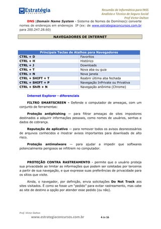 Resumão de Informática para INSS
Analista e Técnico de Seguro Social
Prof Victor Dalton
Prof. Victor Dalton
www.estrategiaconcursos.com.br 4 de 16
DNS (Domain Name System - Sistema de Nomes de Domínios): converte
nomes de endereços em endereços IP (ex: de www.estrategiaconcursos.com.br
para 200.247.28.60)
NAVEGADORES DE INTERNET
Principais Teclas de Atalhos para Navegadores
CTRL + D Favoritos
CTRL + H Histórico
CTRL + J Downloads
CTRL + T Nova aba ou guia
CTRL + N Nova janela
CTRL + SHIFT + T Reabrir última aba fechada
CTRL + SHIFT + P Navegação InPrivate ou Privativa
CTRL + Shift + N Navegação anônima (Chrome)
Internet Explorer - diferenciais
FILTRO SMARTSCREEN - Defende o computador de ameaças, com um
conjunto de ferramentas:
Proteção antiphishing — para filtrar ameaças de sites impostores
destinados a adquirir informações pessoais, como nomes de usuários, senhas e
dados de cobrança.
Reputação de aplicativo — para remover todos os avisos desnecessários
de arquivos conhecidos e mostrar avisos importantes para downloads de alto
risco.
Proteção antimalware — para ajudar a impedir que softwares
potencialmente perigosos se infiltrem no computador.
PROTEÇÃO CONTRA RASTREAMENTO - permite que o usuário proteja
sua privacidade ao limitar as informações que podem ser coletadas por terceiros
a partir de sua navegação, e que expresse suas preferências de privacidade para
os sítios que visite.
Ainda, o navegador, por definição, envia solicitações Do Not Track aos
sites visitados. É como se fosse um “pedido” para evitar rastreamento, mas cabe
ao site de destino a opção por atender esse pedido (ou não).
 