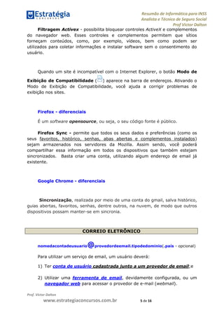 Resumão de Informática para INSS
Analista e Técnico de Seguro Social
Prof Victor Dalton
Prof. Victor Dalton
www.estrategiaconcursos.com.br 5 de 16
Filtragem Activex - possibilita bloquear controles ActiveX e complementos
do navegador web. Esses controles e complementos permitem que sítios
forneçam conteúdos, como, por exemplo, vídeos, bem como podem ser
utilizados para coletar informações e instalar software sem o consentimento do
usuário.
Quando um site é incompatível com o Internet Explorer, o botão Modo de
Exibição de Compatibilidade ( ) aparece na barra de endereços. Ativando o
Modo de Exibição de Compatibilidade, você ajuda a corrigir problemas de
exibição nos sites.
Firefox - diferenciais
É um software opensource, ou seja, o seu código fonte é público.
Firefox Sync - permite que todos os seus dados e preferências (como os
seus favoritos, histórico, senhas, abas abertas e complementos instalados)
sejam armazenados nos servidores da Mozilla. Assim sendo, você poderá
compartilhar essa informação em todos os dispositivos que também estejam
sincronizados. Basta criar uma conta, utilizando algum endereço de email já
existente.
Google Chrome - diferenciais
Sincronização, realizada por meio de uma conta do gmail, salva histórico,
guias abertas, favoritos, senhas, dentre outros, na nuvem, de modo que outros
dispositivos possam manter-se em sincronia.
CORREIO ELETRÔNICO
nomedacontadeusuario@provedordeemail.tipodedominio(.país - opcional)
Para utilizar um serviço de email, um usuário deverá:
1) Ter conta de usuário cadastrada junto a um provedor de email;e
2) Utilizar uma ferramenta de email, devidamente configurada, ou um
navegador web para acessar o provedor de e-mail (webmail).
 