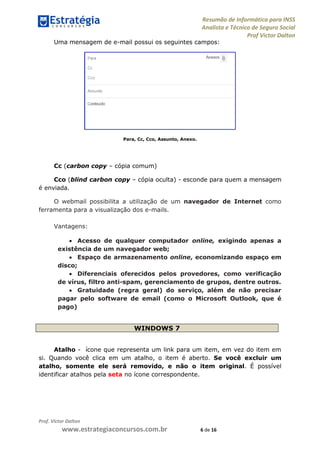 Resumão de Informática para INSS
Analista e Técnico de Seguro Social
Prof Victor Dalton
Prof. Victor Dalton
www.estrategiaconcursos.com.br 6 de 16
Uma mensagem de e-mail possui os seguintes campos:
Para, Cc, Cco, Assunto, Anexo.
Cc (carbon copy – cópia comum)
Cco (blind carbon copy – cópia oculta) - esconde para quem a mensagem
é enviada.
O webmail possibilita a utilização de um navegador de Internet como
ferramenta para a visualização dos e-mails.
Vantagens:
 Acesso de qualquer computador online, exigindo apenas a
existência de um navegador web;
 Espaço de armazenamento online, economizando espaço em
disco;
 Diferenciais oferecidos pelos provedores, como verificação
de vírus, filtro anti-spam, gerenciamento de grupos, dentre outros.
 Gratuidade (regra geral) do serviço, além de não precisar
pagar pelo software de email (como o Microsoft Outlook, que é
pago)
WINDOWS 7
Atalho - ícone que representa um link para um item, em vez do item em
si. Quando você clica em um atalho, o item é aberto. Se você excluir um
atalho, somente ele será removido, e não o item original. É possível
identificar atalhos pela seta no ícone correspondente.
 