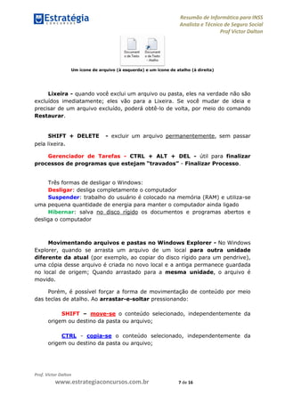 Resumão de Informática para INSS
Analista e Técnico de Seguro Social
Prof Victor Dalton
Prof. Victor Dalton
www.estrategiaconcursos.com.br 7 de 16
Um ícone de arquivo (à esquerda) e um ícone de atalho (à direita)
Lixeira - quando você exclui um arquivo ou pasta, eles na verdade não são
excluídos imediatamente; eles vão para a Lixeira. Se você mudar de ideia e
precisar de um arquivo excluído, poderá obtê-lo de volta, por meio do comando
Restaurar.
SHIFT + DELETE - excluir um arquivo permanentemente, sem passar
pela lixeira.
Gerenciador de Tarefas - CTRL + ALT + DEL - útil para finalizar
processos de programas que estejam “travados” - Finalizar Processo.
Três formas de desligar o Windows:
Desligar: desliga completamente o computador
Suspender: trabalho do usuário é colocado na memória (RAM) e utiliza-se
uma pequena quantidade de energia para manter o computador ainda ligado
Hibernar: salva no disco rígido os documentos e programas abertos e
desliga o computador
Movimentando arquivos e pastas no Windows Explorer - No Windows
Explorer, quando se arrasta um arquivo de um local para outra unidade
diferente da atual (por exemplo, ao copiar do disco rígido para um pendrive),
uma cópia desse arquivo é criada no novo local e a antiga permanece guardada
no local de origem; Quando arrastado para a mesma unidade, o arquivo é
movido.
Porém, é possível forçar a forma de movimentação de conteúdo por meio
das teclas de atalho. Ao arrastar-e-soltar pressionando:
SHIFT – move-se o conteúdo selecionado, independentemente da
origem ou destino da pasta ou arquivo;
CTRL - copia-se o conteúdo selecionado, independentemente da
origem ou destino da pasta ou arquivo;
 
