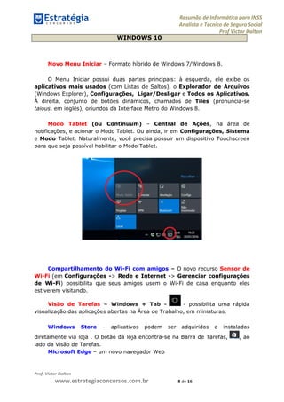 Resumão de Informática para INSS
Analista e Técnico de Seguro Social
Prof Victor Dalton
Prof. Victor Dalton
www.estrategiaconcursos.com.br 8 de 16
WINDOWS 10
Novo Menu Iniciar – Formato híbrido de Windows 7/Windows 8.
O Menu Iniciar possui duas partes principais: à esquerda, ele exibe os
aplicativos mais usados (com Listas de Saltos), o Explorador de Arquivos
(Windows Explorer), Configurações, Ligar/Desligar e Todos os Aplicativos.
À direita, conjunto de botões dinâmicos, chamados de Tiles (pronuncia-se
taious, em inglês), oriundos da Interface Metro do Windows 8.
Modo Tablet (ou Continuum) – Central de Ações, na área de
notificações, e acionar o Modo Tablet. Ou ainda, ir em Configurações, Sistema
e Modo Tablet. Naturalmente, você precisa possuir um dispositivo compatível
(não necessariamente Touchscreen) para que seja possível habilitar o Modo
Tablet.
Compartilhamento do Wi-Fi com amigos – O novo recurso Sensor de
Wi-Fi (em Configurações -> Rede e Internet -> Gerenciar configurações
de Wi-Fi) possibilita que seus amigos usem o Wi-Fi de casa enquanto eles
estiverem visitando.
Visão de Tarefas – Windows + Tab - - possibilita uma rápida
visualização das aplicações abertas na Área de Trabalho, em miniaturas.
Windows Store – aplicativos podem ser adquiridos e instalados
diretamente via loja . O botão da loja encontra-se na Barra de Tarefas, , ao
lado da Visão de Tarefas.
Microsoft Edge – um novo navegador Web
 