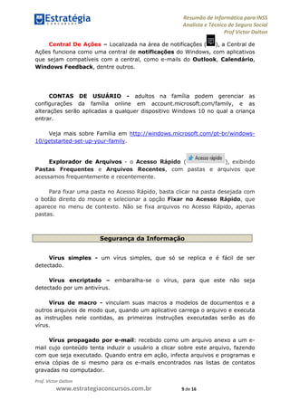 Resumão de Informática para INSS
Analista e Técnico de Seguro Social
Prof Victor Dalton
Prof. Victor Dalton
www.estrategiaconcursos.com.br 9 de 16
Central De Ações – Localizada na área de notificações ( ), a Central de
Ações funciona como uma central de notificações do Windows, com aplicativos
que sejam compatíveis com a central, como e-mails do Outlook, Calendário,
Windows Feedback, dentre outros.
CONTAS DE USUÁRIO - adultos na família podem gerenciar as
configurações da família online em account.microsoft.com/family, e as
alterações serão aplicadas a qualquer dispositivo Windows 10 no qual a criança
entrar.
Veja mais sobre Família em http://windows.microsoft.com/pt-br/windows-
10/getstarted-set-up-your-family.
Explorador de Arquivos - o Acesso Rápido ( ), exibindo
Pastas Frequentes e Arquivos Recentes, com pastas e arquivos que
acessamos frequentemente e recentemente.
Para fixar uma pasta no Acesso Rápido, basta clicar na pasta desejada com
o botão direito do mouse e selecionar a opção Fixar no Acesso Rápido, que
aparece no menu de contexto. Não se fixa arquivos no Acesso Rápido, apenas
pastas.
Segurança da Informação
Vírus simples - um vírus simples, que só se replica e é fácil de ser
detectado.
Vírus encriptado – embaralha-se o vírus, para que este não seja
detectado por um antivírus.
Vírus de macro - vinculam suas macros a modelos de documentos e a
outros arquivos de modo que, quando um aplicativo carrega o arquivo e executa
as instruções nele contidas, as primeiras instruções executadas serão as do
vírus.
Vírus propagado por e-mail: recebido como um arquivo anexo a um e-
mail cujo conteúdo tenta induzir o usuário a clicar sobre este arquivo, fazendo
com que seja executado. Quando entra em ação, infecta arquivos e programas e
envia cópias de si mesmo para os e-mails encontrados nas listas de contatos
gravadas no computador.
 