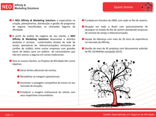 Quem Somos


             A NEO Affinity & Marketing Solutions é especialista na       Fundada em Outubro de 2009, com sede no Rio de Janeiro;
             criação, planejamento, distribuição e gestão de programas
             de seguros massificados, os chamados Seguros de              Atuação em todo o Brasil com posicionamento de
             Afinidade.                                                   destaque no Estado do Rio de Janeiro atendendo empresas
                                                                          de renome do varejo e telecomunicação;
             A partir da análise do negócio do seu cliente, a NEO
             Affinity & Marketing Solutions desenvolve e distribui        Equipe de liderança com mais de 20 anos de experiência
             produtos e serviços customizados através de rede de          no mercado de Affinity;
             varejo, operadoras de telecomunicações, emissoras de
             cartões de crédito, entre outras empresas com grandes        Gestão de mais de 45 produtos com faturamento auferido
             bases de dados, para um público de consumidores que          de R$ 110 Milhões (projeção 2012).
             não tem acesso a seguros em canais tradicionais.

             Para os nossos clientes, os Projetos de Afinidade têm como
             objetivo:

                    Gerar fontes adicionais de receita;

                    Rentabilizar as margens operacionais;

                    Aumentar a vantagem competitiva da marca no seu
                    mercado de atuação;

                    Fortalecer a imagem institucional do cliente com
                    seus respectivos consumidores.




versão 1.0
versão 1.0 1.0
   versão                                                                                 Gestão Especializada em Seguros de Afinidade
 