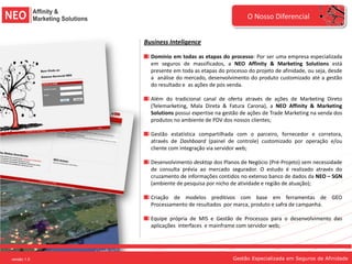 O Nosso Diferencial


             Business Inteligence

               Domínio em todas as etapas do processo: Por ser uma empresa especializada
               em seguros de massificados, a NEO Affinity & Marketing Solutions está
               presente em toda as etapas do processo do projeto de afinidade, ou seja, desde
               a análise do mercado, desenvolvimento do produto customizado até a gestão
               do resultado e as ações de pós venda.

               Além do tradicional canal de oferta através de ações de Marketing Direto
               (Telemarketing, Mala Direta & Fatura Carona), a NEO Affinity & Marketing
               Solutions possui expertise na gestão de ações de Trade Marketing na venda dos
               produtos no ambiente de PDV dos nossos clientes;

               Gestão estatística compartilhada com o parceiro, fornecedor e corretora,
               através de Dashboard (painel de controle) customizado por operação e/ou
               cliente com integração via servidor web;

               Desenvolvimento desktop dos Planos de Negócio (Pré-Projeto) sem necessidade
               de consulta prévia ao mercado segurador. O estudo é realizado através do
               cruzamento de informações contidos no extenso banco de dados da NEO – SGN
               (ambiente de pesquisa por nicho de atividade e região de atuação);

               Criação de modelos preditivos com base em ferramentas de GEO
               Processamento de resultados por marca, produto e safra de campanha.

               Equipe própria de MIS e Gestão de Processos para o desenvolvimento das
               aplicações interfaces e mainframe com servidor web;




versão 1.0                                      Gestão Especializada em Seguros de Afinidade
 