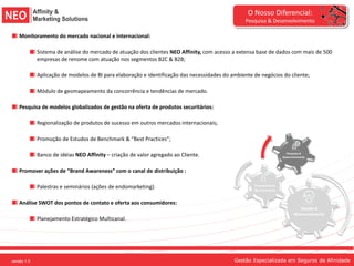 O Nosso Diferencial:
                                                                                                     Pesquisa & Desenvolvimento

       Monitoramento do mercado nacional e internacional:

                 Sistema de análise do mercado de atuação dos clientes NEO Affinity, com acesso a extensa base de dados com mais de 500
                 empresas de renome com atuação nos segmentos B2C & B2B;

                 Aplicação de modelos de BI para elaboração e identificação das necessidades do ambiente de negócios do cliente;

                 Módulo de geomapeamento da concorrência e tendências de mercado.

       Pesquisa de modelos globalizados de gestão na oferta de produtos securitários:

                 Regionalização de produtos de sucesso em outros mercados internacionais;

                 Promoção de Estudos de Benchmark & “Best Practices”;

                 Banco de idéias NEO Affinity – criação de valor agregado ao Cliente.                                      Pesquisa &
                                                                                                                         Desenvolvimento




       Promover ações de “Brand Awareness” com o canal de distribuição :

                 Palestras e seminários (ações de endomarketing).                                        Treinamento &
                                                                                                         Monitoramento



       Análise SWOT dos pontos de contato e oferta aos consumidores:
                                                                                                                                   Gestão &
                                                                                                                                Relacionamento
                 Planejamento Estratégico Multicanal.




versão 1.0
versão 1.0 1.0
   versão                                                                                        Gestão Especializada em Seguros de Afinidade
 