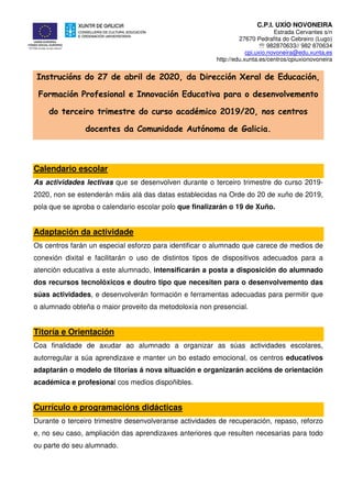 C.P.I. UXÍO NOVONEIRA
Estrada Cervantes s/n
27670 Pedrafita do Cebreiro (Lugo)
℡ 982870633// 982 870634
cpi.uxio.novoneira@edu.xunta.es
http://edu.xunta.es/centros/cpiuxionovoneira
Instrucións do 27 de abril de 2020, da Dirección Xeral de Educación,
Formación Profesional e Innovación Educativa para o desenvolvemento
do terceiro trimestre do curso académico 2019/20, nos centros
docentes da Comunidade Autónoma de Galicia.
Calendario escolar
As actividades lectivas que se desenvolven durante o terceiro trimestre do curso 2019-
2020, non se estenderán máis alá das datas establecidas na Orde do 20 de xuño de 2019,
pola que se aproba o calendario escolar polo que finalizarán o 19 de Xuño.
Adaptación da actividade
Os centros farán un especial esforzo para identificar o alumnado que carece de medios de
conexión dixital e facilitarán o uso de distintos tipos de dispositivos adecuados para a
atención educativa a este alumnado, intensificarán a posta a disposición do alumnado
dos recursos tecnolóxicos e doutro tipo que necesiten para o desenvolvemento das
súas actividades, e desenvolverán formación e ferramentas adecuadas para permitir que
o alumnado obteña o maior proveito da metodoloxía non presencial.
Titoría e Orientación
Coa finalidade de axudar ao alumnado a organizar as súas actividades escolares,
autorregular a súa aprendizaxe e manter un bo estado emocional, os centros educativos
adaptarán o modelo de titorías á nova situación e organizarán accións de orientación
académica e profesional cos medios dispoñibles.
Currículo e programacións didácticas
Durante o terceiro trimestre desenvolveranse actividades de recuperación, repaso, reforzo
e, no seu caso, ampliación das aprendizaxes anteriores que resulten necesarias para todo
ou parte do seu alumnado.
 