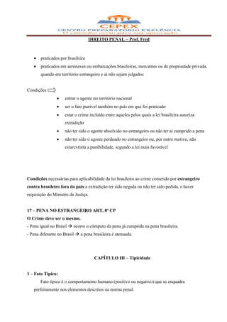 DIREITO PENAL – Prof. Fred



       praticados por brasileiro
       praticados em aeronaves ou embarcações brasileiras, mercantes ou de propriedade privada,
       quando em território estrangeiro e aí não sejam julgados


Condições
                    entrar o agente no território nacional
                    ser o fato punível também no país em que foi praticado
                    estar o crime incluído entre aqueles pelos quais a lei brasileira autoriza
                    extradição
                    não ter sido o agente absolvido no estrangeiro ou não ter aí cumprido a pena
                    não ter sido o agente perdoado no estrangeiro ou, por outro motivo, não
                    estarextinta a punibilidade, segundo a lei mais favorável




Condições necessárias para aplicabilidade da lei brasileira ao crime cometido por estrangeiro
contra brasileiro fora do país:a extradição ter sido negada ou não ter sido pedida, e haver
requisição do Ministro da Justiça.


17 – PENA NO ESTRANGEIRO ART. 8º CP
O Crime deve ser o mesmo.
- Pena igual no Brasil  ocorre o cômputo da pena já cumprida na pena brasileira.
- Pena diferente no Brasil  a pena brasileira é atenuada.




                                     CAPÍTULO III – Tipicidade


1 – Fato Típico:
       Fato típico é o comportamento humano (positivo ou negativo) que se enquadra
   perfeitamente nos elementos descritos na norma penal.
 