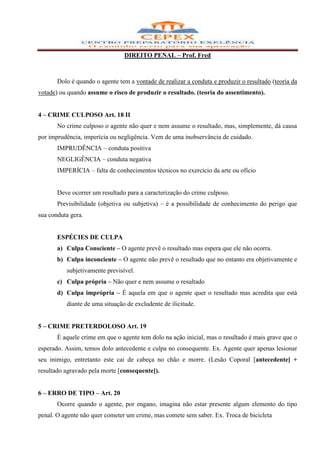 DIREITO PENAL – Prof. Fred



       Dolo é quando o agente tem a vontade de realizar a conduta e produzir o resultado (teoria da
votade) ou quando assume o risco de produzir o resultado. (teoria do assentimento).


4 – CRIME CULPOSO Art. 18 II
       No crime culposo o agente não quer e nem assume o resultado, mas, simplemente, dá causa
por imprudência, imperícia ou negligência. Vem de uma inobservância de cuidado.
       IMPRUDÊNCIA – conduta positiva
       NEGLIGÊNCIA – conduta negativa
       IMPERÍCIA – falta de conhecimentos técnicos no exercício da arte ou ofício


       Deve ocorrer um resultado para a caracterização do crime culposo.
       Previsibilidade (objetiva ou subjetiva) – é a possibilidade de conhecimento do perigo que
sua conduta gera.


       ESPÉCIES DE CULPA
       a) Culpa Consciente – O agente prevê o resultado mas espera que ele não ocorra.
       b) Culpa inconciente – O agente não prevê o resultado que no entanto era objetivamente e
          subjetivamente previsível.
       c) Culpa própria – Não quer e nem assume o resultado
       d) Culpa imprópria – É aquela em que o agente quer o resultado mas acredita que está
          diante de uma situação de excludente de ilicitude.


5 – CRIME PRETERDOLOSO Art. 19
       É aquele crime em que o agente tem dolo na ação inicial, mas o resultado é mais grave que o
esperado. Assim, temos dolo antecedente e culpa no consequente. Ex. Agente quer apenas lesionar
seu inimigo, entretanto este cai de cabeça no chão e morre. (Lesão Coporal [antecedente] +
resultado agravado pela morte [consequente]).


6 – ERRO DE TIPO – Art. 20
       Ocorre quando o agente, por engano, imagina não estar presente algum elemento do tipo
penal. O agente não quer cometer um crime, mas comete sem saber. Ex. Troca de bicicleta
 