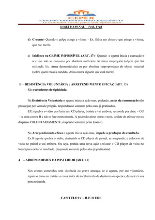DIREITO PENAL – Prof. Fred



       d) Cruenta- Quando o golpe atinge a vítima – Ex. Efeta um disparo que atinge a vítima,
           que não morre.


       e) Inidônea ou CRIME IMPOSSÍVEL (ART. 17)– Quando o agente inicia a execução e
           o crime não se consuma por absoluta ineficácia do meio empregado (objeto que foi
           utilizado. Ex. Arma desmuniciada) ou por absoluta impropriedade do objeto material
           (sobre quem recai a conduta. Atira contra alguém que está morto)


11 – DESISTÊNCIA VOLUNTÁRIA e ARREPENDIMENTO EFICAZ (ART. 15)
       São excludentes de tipicidade.


       Na Desistência Voluntária o agente inicia a ação mas, podendo, antes da consumação não
prossegue por vontade própria, respondendo somente pelos atos já praticados.
       EX: (quebra o vidro pra furtar um CD player, desiste e vai embora, responde por dano – OU
– A atira contra B e não o fere mortalmente, A podendo atirar outras vezes, desiste de efetuar novos
disparos VOLUNTARIAMENTE, responde somente pelas lesões.)


       No Arrependimento eficaz o agente inicia ação mas, impede a produção do resultado.
       Ex.O agente quebra o vidro, desinstala o CD player do painel, se arrepende, e coloca-o de
volta no painel e vai embora. Ou seja, pratica uma nova ação (colocar o CD player de volta no
local) para evitar o resultado. (responde somente pelos atos já praticados)


4   – ARREPENDIMENTO POSTERIOR (ART. 16)


       Nos crimes cometidos sem violência ou grave ameaça, se o agente, por ato voluntário,
       repara o dano ou restitui a coisa antes do recebimento da denúncia ou queixa, deverá ter sua
       pena reduzida.




                                  CAPÍTULO IV – ILICITUDE
 