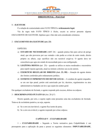 DIREITO PENAL – Prof. Fred



1 - ILICITUDE
       É a relação de contrariedade entre FATO TÍPICO e ordenamento legal.
       Via de regra todo FATO TÍPICO é ilícito, exceto se estiver presente alguma
EXCLUDENTE DE ILICITUDE, hipótese que o fato não será considerado criminoso.


2 – EXCLUDENTES DA ILICITUDE (art. 23)


       ESPÉCIES:
       a) ESTADO DE NECESSIDADE (ART 24) – quando pratica fato para salvar de perigo
           atual, que não provocou por sua vontade e não podia se evitar de outro modo, direito
           próprio ou alheio, cujo sacrifício não era razoável exigir-se. O agente deve ter
           consciência que agia em estado de necessidade para a sua configuração.
       b) LEGÍTIMA DEFESA (art 25) – quando se utiliza os meios moderados e necessários
           para repelir injusta agressão, atual ou iminete a direitos seu ou de outrem.
       c) EXERCÍCIO REGULAR DE DIREITO (Art. 23, III) – Atuação do agente dentro
           dos limites conferidos pelo ordenamento jurídico.
       d) ESTRITO CUMPRIMENTO DO DEVER LEGAL – A conduta do agente enquadra-
           se em um tipo penal, porém está autorizado por lei, decretos, regulamentos ou atos
           administrativos fundados em lei e que sejam de caráter geral.

Em qualquer excludente de ilicitude, o agente responde pelo excesso, doloso ou culposo.

3 – DESCRIMINANTES PUTATIVAS (Art. 20 §1º)

       Ocorre quando, por erro, o sujeito supõe estar presentes uma das excludentes de ilicitude.
Trata-se de excludente putativa, ou seja, suposta.

       a) Se o erro era inevitável, o agente fica isento de pena;
       b) Se o erro era evitável, o agente responde por crime culposo.



                               CAPÍTULO V – CULPABILIDADE

       1 – CULPABILIDADE – Segundo a Teoria normativa pura Culpabilidade é um
pressuposto para a aplicação da pena e possui os seguintes elementos: IMPUTABILIDADE,
 