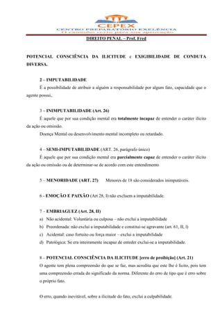 DIREITO PENAL – Prof. Fred



POTENCIAL CONSCIÊNCIA DA ILICITUDE e EXIGIBILIDADE DE CONDUTA
DIVERSA.


       2 – IMPUTABILIDADE
       É a possibilidade de atribuir a alguém a responsabilidade por algum fato, capacidade que o
agente possui,.


       3 – INIMPUTABILIDADE (Art. 26)
       É aquele que por sua condição mental era totalmente incapaz de entender o caráter ilícito
da ação ou omissão.
       Doença Mental ou desenvolvimento mental incompleto ou retardado.


       4 – SEMI-IMPUTABILIDADE (ART. 26, parágrafo único)
       É aquele que por sua condição mental era parcialmente capaz de entender o caráter ilícito
da ação ou omissão ou de determinar-se de acordo com este entendimento


       5 – MENORIDADE (ART. 27)              Menores de 18 são considerados inimputáveis.


       6 - EMOÇÃO E PAIXÃO (Art 28, I) não excluem a imputabilidade.


       7 – EMBRIAGUEZ (Art. 28, II)
       a) Não acidental: Voluntária ou culposa – não exclui a imputabilidade
       b) Preordenada: não exclui a imputabilidade e constitui-se agravante (art. 61, II, l)
       c) Acidental: caso fortuito ou força maior – exclui a imputabilidade
       d) Patológica: Se era inteiramente incapaz de enteder exclui-se a imputabilidade.


       8 – POTENCIAL CONSCIÊNCIA DA ILICITUDE [erro de proibição] (Art. 21)
       O agente tem plena compreensão do que se faz, mas acredita que este lhe é lícito, pois tem
       uma compreensão errada do significado da norma. Diferente do erro de tipo que é erro sobre
       o próprio fato.


       O erro, quando inevitável, sobre a ilicitude do fato, exclui a culpabilidade.
 