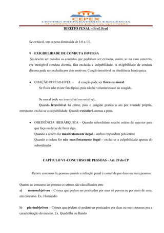 DIREITO PENAL – Prof. Fred



       Se evitável, tem a pena diminuída de 1/6 a 1/3.


       9 – EXIGIBILIDADE DE CONDUTA DIVERSA
        Só devem ser punidas as condutas que poderiam ser evitadas, assim, se no caso concreto,
       era inexigível conduta diversa, fica excluída a culpabilidade. A exigibilidade de conduta
       diversa pode ser excluída por dois motivos: Coação irresitível ou obediência hierárquica.


           COAÇÃO IRRESISTÍVEL –              A coação pode ser física ou moral.
               Se física não existe fato típico, pois não há voluntariedade do coagido.


               Se moral pode ser irresistível ou resistível;
               Quando irrestivível há crime, pois o coagido pratica o ato por vontade própria,
entretanto, exclui-se a culpabilidade. Quando resistível, atenua a pena.


           OBEDIÊNCIA HIERÁRQUICA – Quando subordidano recebe ordem de superior para
           que faça ou deixe de fazer algo.
           Quando a ordem for manifestamente ilegal – ambos respondem pelo crime
           Quando a ordem for não manifestamente ilegal – exclui-se a culpabilidade apenas do
           subordinado



                  CAPÍTULO VI -CONCURSO DE PESSOAS - Art. 29 do CP


         Ocorre concurso de pessoas quando a infração penal é cometida por duas ou mais pessoas.


Quanto ao concurso de pessoas os crimes são classificados em:
a)    monosubjetivos – Crimes que podem ser praticados por uma só pessoa ou por mais de uma,
em concurso. Ex. Homicídio


b)   plurisubjetivos – Crimes que podem só podem ser praticados por duas ou mais pessoas pra a
caracterização do mesmo. Ex. Quadrilha ou Bando
 