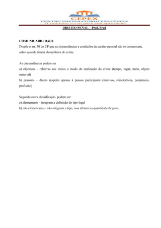 DIREITO PENAL – Prof. Fred



COMUNICABILIDADE
Dispõe o art. 30 do CP que as circunstâncias e condições de caráter pessoal não se comunicam,
salvo quando forem elementares do crime.


As circunstâncias podem ser
a) objetivas – relativas aos meios e modo de realização do crime (tempo, lugar, meio, objeto
material)
b) pessoais – dizem respeito apenas à pessoa participante (motivos, reincidência, parentesco,
profissão)


Segundo outra classificação, podem ser:
a) elementares – integram a definição do tipo legal
b) não elementares – não integram o tipo, mas afetam na quantidade de pena.
 