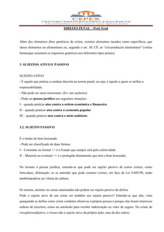 DIREITO PENAL – Prof. Fred



Além dos elementos ditos genéricos do crime, existem elementos taxados como específicos, que
sãoos elementos ou elementares ou, segundo o art. 30, CP, as “circunstâncias elementares” (várias
formasque assumem os requisitos genéricos nos diferentes tipos penais).


3. SUJEITOS ATIVO E PASSIVO


SUJEITO ATIVO
- É aquele que pratica a conduta descrita na norma penal, ou seja, é aquele a quem se atribui a
responsabilidade.
- Não pode ser seres irracionais. (Ex: um cachorro)
- Pode ser pessoa jurídica nas seguintes situações:
I – quando praticar atos contra a ordem econômica e financeira.
II – quando praticar atos contra a economia popular.
III – quando praticar atos contra o meio ambiente.


3.2. SUJEITO PASSIVO


É o titular do bem lesionado.
- Pode ser classificado de duas formas:
I – Constante ou formal => é o Estado que sempre zela pela coletividade.
II – Material ou eventual => é o protegido diretamente que tem o bem lesionado.


No tocante à pessoa jurídica, entende-se que pode ser sujeito passivo de certos crimes, como
furto,dano, difamação; se se entender que pode cometer crimes, em face da Lei 9.605/98, então
tambémpoderia ser vítima de calúnia.


Os mortos, animais ou coisas inanimadas não podem ser sujeito passivo de delitos
Pode o sujeito ativo de um crime ser também seu sujeito passivo? Entende-se que não, visto
quequando se define como crime condutas ofensivas à própria pessoa é porque elas lesam interesses
oubens de terceiros, como na autolesão para receber indenização ou valor de seguro. No crime de
rixa,plurissubjetivo, o rixoso não é sujeito ativo da própria ação, mas da dos outros.
 