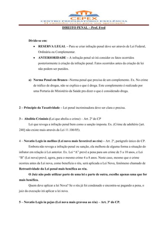 DIREITO PENAL – Prof. Fred



       Divide-se em:
               RESERVA LEGAL – Para se criar infração penal deve ser através de Lei Federal,
               Ordinária ou Complementar.
               ANTERIORIDADE – A infração penal só irá consider os fatos ocorridos
               posteriormente à criação da infração penal. Fatos ocorridos antes da criação de lei
               não podem ser punidos.


       a) Norma Penal em Branco –Norma penal que precisa de um complemento. Ex. No crime
           de tráfico de drogas, não se explica o que é droga. Este complemento é realizado por
           uma Portaria do Ministério da Saúde pra dizer o que é considerado droga.




2 – Princípio da Taxatividade – Lei penal incriminadora deve ser clara e precisa.


3 - Abolitio Criminis (Lei que aboliu o crime) – Art. 2º do CP
       Lei que revoga a infração penal bem como a sanção imposta. Ex. (Crime de adultério [art.
240] não existe mais através da Lei 11.106/05).


4 – Novatio Legis in mellius (Lei nova mais favorável ao réu) – Art. 2º, parágrafo único do CP.
       Embora não revoga a infração penal ou sanção, ela melhora de alguma forma a situação do
infrator em relação à Lei anterior. Ex. Lei “A” prevê a pena para um crime de 5 a 10 anos, e Lei
“B” (Lei nova) prevê, agora, para o mesmo crime 4 a 8 anos. Neste caso, mesmo que o crime
ocorreu antes da Lei nova, como beneficia o réu, será aplicada a Lei Nova, fenômeno chamado de
Retroatividade da Lei penal mais benéfica ao réu.
       O Juiz não pode utilizar parte de uma lei e parte de outra, escolhe apenas uma que for
mais benéfica.
       Quem deve aplicar a lei Nova? Se o réu já foi condenado e encontra-se pagando a pena, o
juiz da execução irá aplicar a lei nova.


5 – Novatio Legis in pejus (Lei nova mais gravosa ao réu) – Art. 3º do CP.
 