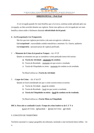 DIREITO PENAL – Prof. Fred



        A Lei revogada quando for mais benéfica que a Lei nova, continua sendo aplicada após sua
revogação, ao fato ocorrido durante sua vigência. Neste caso aplica-se a lei revogada por ser mais
benéfica, temos então o fenômeno chamado ultratividade da lei penal.


6 – Lei Excepcional e Lei Temporária
        São leis que tem vigência provisória e são auto-revogáveis e ultrativas.
        Lei excepcional – necessidades estatáis transitórias e anormais. Ex. Guerra, epidemia
        Lei temporária – possuem prazo de vigência prefixado.


2    – Momento do Crime (Lei penal no Tempo) – Art. 4º CP
        Quanto ao momento em que se considera o crime praticado temos três teorias:
               a) Teoria da Atividade – momento da conduta
               b) Teoria do Resultado – momento em que ocorre o resultado
               c) Teoria da Ubiquidade ou mista – momento da conduta ou do resultado.


               No Brasil utiliza-se a Teoria da Atividade


3    – Lugar do Crime – Art. 6º do CP
        Quanto ao local considerado em que o crime ocorreu temos as teorias:
               a) Teoria da Atividade – local da conduta
               b) Teoria do Resultado – local em que ocorre o resultado
               c) Teoria da Ubiquidade ou mista – local da conduta ou do resultado.


               No Brasil utiliza-se a Teoria Mista ou Ubiquidade


DICA: Para não se confundir Local e Tempo do crime lembre-se de L U T A
               Lugar do Crime – Ubiquidade / Tempo do Crime – Atividade


9. CONCEITO DE TERRITÓRIO


Território nacional é o espaço geográfico da soberania, incluindo o mar territorial (doze milhas – lei
n.
 