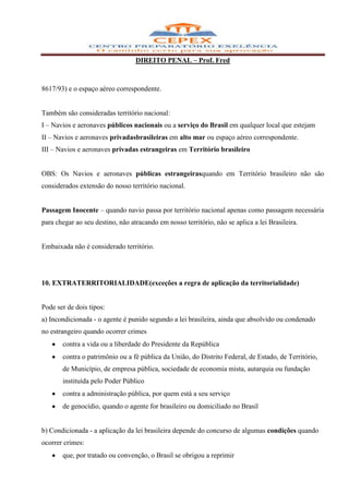 DIREITO PENAL – Prof. Fred



8617/93) e o espaço aéreo correspondente.


Também são consideradas território nacional:
I – Navios e aeronaves públicos nacionais ou a serviço do Brasil em qualquer local que estejam
II – Navios e aeronaves privadasbrasileiras em alto mar ou espaço aéreo correspondente.
III – Navios e aeronaves privadas estrangeiras em Território brasileiro


OBS: Os Navios e aeronaves públicas estrangeirasquando em Território brasileiro não são
considerados extensão do nosso território nacional.


Passagem Inocente – quando navio passa por território nacional apenas como passagem necessária
para chegar ao seu destino, não atracando em nosso território, não se aplica a lei Brasileira.


Embaixada não é considerado território.




10. EXTRATERRITORIALIDADE(exceções a regra de aplicação da territorialidade)


Pode ser de dois tipos:
a) Incondicionada - o agente é punido segundo a lei brasileira, ainda que absolvido ou condenado
no estrangeiro quando ocorrer crimes
       contra a vida ou a liberdade do Presidente da República
       contra o patrimônio ou a fé pública da União, do Distrito Federal, de Estado, de Território,
       de Município, de empresa pública, sociedade de economia mista, autarquia ou fundação
       instituída pelo Poder Público
       contra a administração pública, por quem está a seu serviço
       de genocídio, quando o agente for brasileiro ou domiciliado no Brasil


b) Condicionada - a aplicação da lei brasileira depende do concurso de algumas condições quando
ocorrer crimes:
       que, por tratado ou convenção, o Brasil se obrigou a reprimir
 