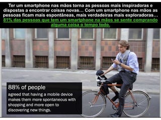 Ter um smartphone nas mãos torna as pessoas mais inspiradoras e
dispostas a encontrar coisas novas… Com um smartphone nas mãos as
pessoas ficam mais espontâneas, mais verdadeiras mais exploradoras…
81% das pessoas que tem um smartphone na mãos se sente comprando
alguma coisa o tempo todo.
 