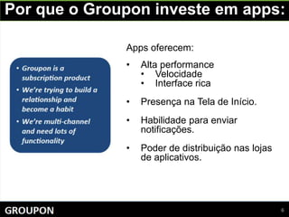 Por que o Groupon investe em apps:
Apps oferecem:
• Alta performance
• Velocidade
• Interface rica
• Presença na Tela de Início.
• Habilidade para enviar
notificações.
• Poder de distribuição nas lojas
de aplicativos.
 