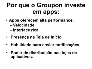 Por que o Groupon investe
em apps:
• Apps oferecem alta performance.
–Velocidade
–Interface rica
• Presença na Tela de Início.
• Habilidade para enviar notificações.
• Poder de distribuição nas lojas de
aplicativos.
 