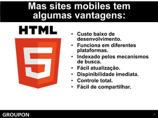 Mas sites mobiles tem
algumas vantagens:
• Custo baixo de
desenvolvimento.
• Funciona em diferentes
plataformas.
• Indexado pelos mecanismos
de busca.
• Fácil atualização.
• Dispinibilidade imediata.
• Controle total.
• Fácil de compartilhar.
 