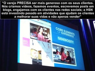 Mindy Grossman, CEO da HSN falou sobre a estratégia de
360o de experiência do usuário para se relacionar com os
clientes e se diferenciar no mercado. A HSN vende via web
site, televisão, lojas físicas, catálogo impresso e celular. A
HSN é o 24o maior varejo americano segundo o ranking 2013
do Internet Retailer.
 