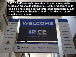 O IRCE 2013 é o maior evento sobre ecommerce do
mundo. A edição de 2013 reuniu 9.500 profissionais de
todo o planeta, mais de 600 empresas expositoras, 220
palestrantes em 110 palestras distribuidas ao longo
de 4 dias de evento.
 