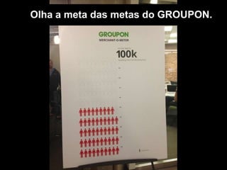 Olha a meta das metas do GROUPON.
 