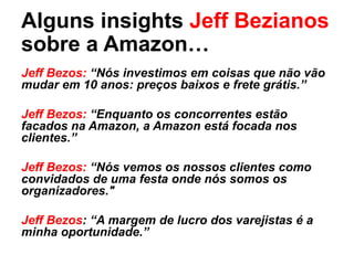 Alguns insights Jeff Bezianos
sobre a Amazon…
Jeff Bezos: “Nós investimos em coisas que não vão
mudar em 10 anos: preços baixos e frete grátis.”
Jeff Bezos: “Enquanto os concorrentes estão
facados na Amazon, a Amazon está focada nos
clientes.”
Jeff Bezos: “Nós vemos os nossos clientes como
convidados de uma festa onde nós somos os
organizadores."
Jeff Bezos: “A margem de lucro dos varejistas é a
minha oportunidade.”
 