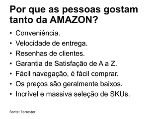 Por que as pessoas gostam
tanto da AMAZON?
• Conveniência.
• Velocidade de entrega.
• Resenhas de clientes.
• Garantia de Satisfação de A a Z.
• Fácil navegação, é fácil comprar.
• Os preços são geralmente baixos.
• Incrível e massiva seleção de SKUs.
Fonte: Forrester
 