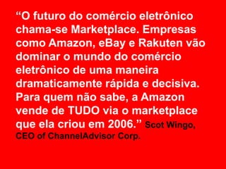 “O futuro do comércio eletrônico
chama-se Marketplace. Empresas
como Amazon, eBay e Rakuten vão
dominar o mundo do comércio
eletrônico de uma maneira
dramaticamente rápida e decisiva.
Para quem não sabe, a Amazon
vende de TUDO via o marketplace
que ela criou em 2006.” Scot Wingo,
CEO of ChannelAdvisor Corp.
 