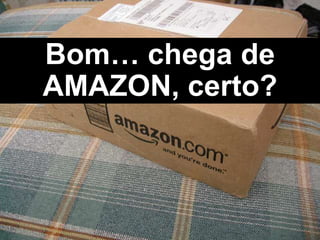 Bom… chega de
AMAZON, certo?
 