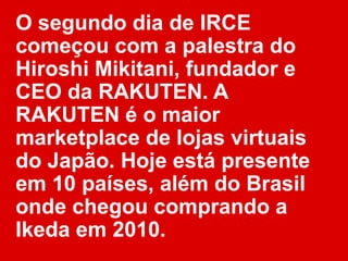 O segundo dia de IRCE
começou com a palestra do
Hiroshi Mikitani, fundador e
CEO da RAKUTEN. A
RAKUTEN é o maior
marketplace de lojas virtuais
do Japão. Hoje está presente
em 10 países, além do Brasil
onde chegou comprando a
Ikeda em 2010.
 