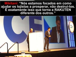 Mikitani: “Nós estamos focados em como
ajudar os lojistas a prosperar, não destruí-los.
É exatamente isso que torna a RAKUTEN
diferente dos outros.”
 