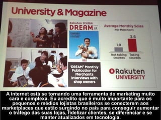 A internet está se tornando uma ferramenta de marketing muito
cara e complexa. Eu acredito que é muito importante para os
pequenos e médios lojistas brasileiros se conecterem aos
marketplaces que estão surgindo no país para conseguir aumentar
o tráfego das suas lojas, fidelizar clientes, se diferenciar e se
manter atualizados em tecnologia.
 
