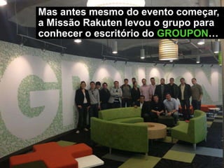 Mas antes mesmo do evento começar,
a Missão Rakuten levou o grupo para
conhecer o escritório do GROUPON…
 