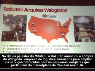 No dia da palestra do Mikitani, a Rakuten anunciou a compra
da Webgistix, empresa de lógistica americana para ampliar
os serviços oferecidos para os pequenos varejistas que
participam do marketplace da Rakuten nos EUA.
 