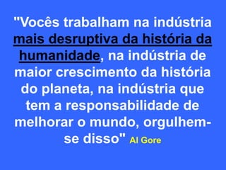 "Vocês trabalham na indústria
mais desruptiva da história da
humanidade, na indústria de
maior crescimento da história
do planeta, na indústria que
tem a responsabilidade de
melhorar o mundo, orgulhem-
se disso" Al Gore
 
