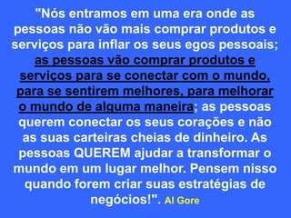 "Nós entramos em uma era onde as
pessoas não vão mais comprar produtos e
serviços para inflar os seus egos pessoais;
as pessoas vão comprar produtos e
serviços para se conectar com o mundo,
para se sentirem melhores, para melhorar
o mundo de alguma maneira; as pessoas
querem conectar os seus corações e não
as suas carteiras cheias de dinheiro. As
pessoas QUEREM ajudar a transformar o
mundo em um lugar melhor. Pensem nisso
quando forem criar suas estratégias de
negócios!". Al Gore
 