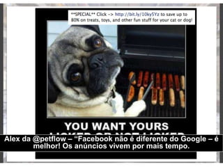 Alex da @petflow – “Facebook não é diferente do Google – é
melhor! Os anúncios vivem por mais tempo.
 
