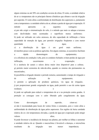 alguns sistemas ou até 50% em condições severas de clima. O vento, a umidade relativa
do ar e a temperatura são os principais fatores climáticos que afetam o uso da irrigação
por aspersão. O vento afeta a uniformidade de distribuição dos aspersores e, juntamente
com a temperatura e a umidade relativa do ar, afetam a perda de água por evaporação. O
método                apresenta                 as             seguintes                   vantagens:
a) por não exigir a sistematização do solo, é o método que mais se adequa a terrenos
com        declividades       mais       acentuadas        e       superfícies        menos          uniformes;
b) pode ser utilizado em solos arenosos, de alta capacidade de infiltração e baixa
capacidade de retenção de água, por permitir irrigações freqüentes e com menor
quantidade                                 de                                    água;
c)     a       distribuição         de     água       é        em             geral      mais        uniforme;
d) interfere pouco com as práticas agrícolas. Em alguns sistemas, os acessórios facilitam
a              rápida               desmontagem                         do            equipamento;
e) a eficiência de condução é alta, pois os condutos fechados evitam perdas de água por
infiltração,                  escorrimento                         e                  evaporação;
f) a ausência de canais e sulcos deixa maior área disponível para a cultura;
g) permite maior economia de mão-de-obra, quando os sistema são permanentes ou
mecanizados;
h) possibilita a irrigação durante o período noturno, aumentando o tempo de irrigação e
de                    utilização                      do                         equipamento;
i)   permite     a      aplicação    de     produtos        químicos,           via   água      de    irrigação;
j) por proporcionar grande oxigenação na água, pode permitir o uso de certas águas
residuais;                                                     e
k) pode ser aplicado para reduzir a temperatura do ar e na proteção contra geadas. A
proteção se consegue com o calor liberado pelo congelamento da água.


Como                 desvantagens                da                    aspersão,             citam-se:
a) não é recomendada para locais de ventos fortes e constantes, pois o vento afeta a
uniformidade de distribuição de água pelos aspersores. Em regiões de baixa umidade
relativa do ar e de temperaturas elevadas, a perda de água por evaporação pode atingir
valores                                                    altos;
b) pode favorecer a incidência de doenças nas plantas, por molhar as folhas e aumentar
a umidade relativa do ar. Quando o macroclima é favorável a doenças, o microclima
resultante            da          irrigação           tem                    menor         importância;
 