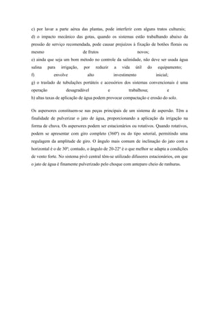 c) por lavar a parte aérea das plantas, pode interferir com alguns tratos culturais;
d) o impacto mecânico das gotas, quando os sistemas estão trabalhando abaixo da
pressão de serviço recomendada, pode causar prejuízos à fixação de botões florais ou
mesmo                          de frutos                         novos;
e) ainda que seja um bom método no controle da salinidade, não deve ser usada água
salina     para   irrigação,   por      reduzir   a   vida   útil     do    equipamento;
f)            envolve            alto             investimento             inicial;
g) o traslado de tubulações portáteis e acessórios dos sistemas convencionais é uma
operação            desagradável              e           trabalhosa;             e
h) altas taxas de aplicação de água podem provocar compactação e erosão do solo.

Os aspersores constituem-se nas peças principais de um sistema de aspersão. Têm a
finalidade de pulverizar o jato de água, proporcionando a aplicação da irrigação na
forma de chuva. Os aspersores podem ser estacionários ou rotativos. Quando rotativos,
podem se apresentar com giro completo (360º) ou do tipo setorial, permitindo uma
regulagem da amplitude de giro. O ângulo mais comum de inclinação do jato com a
horizontal é o de 30º; contudo, o ângulo de 20-22º é o que melhor se adapta a condições
de vento forte. No sistema pivô central têm-se utilizado difusores estacionários, em que
o jato de água é finamente pulverizado pelo choque com anteparo cheio de ranhuras.
 