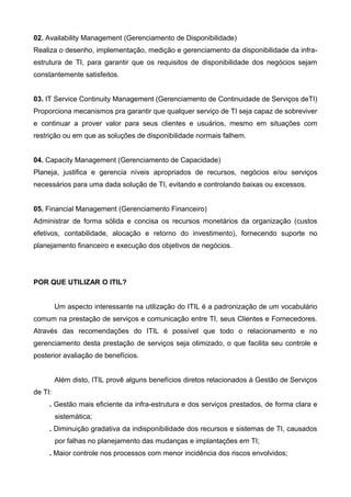 02. Availability Management (Gerenciamento de Disponibilidade)
Realiza o desenho, implementação, medição e gerenciamento da disponibilidade da infra-
estrutura de TI, para garantir que os requisitos de disponibilidade dos negócios sejam
constantemente satisfeitos.
03. IT Service Continuity Management (Gerenciamento de Continuidade de Serviços deTI)
Proporciona mecanismos pra garantir que qualquer serviço de TI seja capaz de sobreviver
e continuar a prover valor para seus clientes e usuários, mesmo em situações com
restrição ou em que as soluções de disponibilidade normais falhem.
04. Capacity Management (Gerenciamento de Capacidade)
Planeja, justifica e gerencia níveis apropriados de recursos, negócios e/ou serviços
necessários para uma dada solução de TI, evitando e controlando baixas ou excessos.
05. Financial Management (Gerenciamento Financeiro)
Administrar de forma sólida e concisa os recursos monetários da organização (custos
efetivos, contabilidade, alocação e retorno do investimento), fornecendo suporte no
planejamento financeiro e execução dos objetivos de negócios.
POR QUE UTILIZAR O ITIL?
Um aspecto interessante na utilização do ITIL é a padronização de um vocabulário
comum na prestação de serviços e comunicação entre TI, seus Clientes e Fornecedores.
Através das recomendações do ITIL é possível que todo o relacionamento e no
gerenciamento desta prestação de serviços seja otimizado, o que facilita seu controle e
posterior avaliação de benefícios.
Além disto, ITIL provê alguns benefícios diretos relacionados à Gestão de Serviços
de TI:
. Gestão mais eficiente da infra-estrutura e dos serviços prestados, de forma clara e
sistemática;
. Diminuição gradativa da indisponibilidade dos recursos e sistemas de TI, causados
por falhas no planejamento das mudanças e implantações em TI;
. Maior controle nos processos com menor incidência dos riscos envolvidos;
 