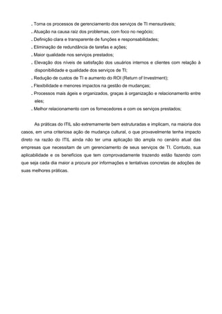 . Torna os processos de gerenciamento dos serviços de TI mensuráveis;
. Atuação na causa raiz dos problemas, com foco no negócio;
. Definição clara e transparente de funções e responsabilidades;
. Eliminação de redundância de tarefas e ações;
. Maior qualidade nos serviços prestados;
. Elevação dos níveis de satisfação dos usuários internos e clientes com relação à
disponibilidade e qualidade dos serviços de TI;
. Redução de custos de TI e aumento do ROI (Return of Investment);
. Flexibilidade e menores impactos na gestão de mudanças;
. Processos mais ágeis e organizados, graças à organização e relacionamento entre
eles;
. Melhor relacionamento com os fornecedores e com os serviços prestados;
As práticas do ITIL são extremamente bem estruturadas e implicam, na maioria dos
casos, em uma criteriosa ação de mudança cultural, o que provavelmente tenha impacto
direto na razão do ITIL ainda não ter uma aplicação tão ampla no cenário atual das
empresas que necessitam de um gerenciamento de seus serviços de TI. Contudo, sua
aplicabilidade e os benefícios que tem comprovadamente trazendo estão fazendo com
que seja cada dia maior a procura por informações e tentativas concretas de adoções de
suas melhores práticas.
 