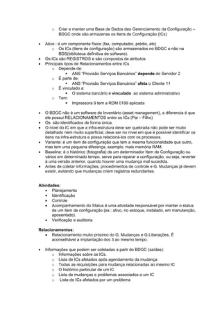 o   Criar e manter uma Base de Dados deo Gerenciamento da Configuração –
           BDGC onde são armazenas os Itens de Configuração (ICs)

•   Ativo : é um componente físico (fax, computador, prédio, etc)
        o Os ICs (Itens de configuração) são armazenados no BDGC e não na
            BDS(biblioteca definitiva de software).
•   Os ICs são REGISTROS e são compostos de atributos
•   Principais tipos de Relacionamentos entre ICs
        o Depende de:
                 ANS “Provisão Serviços Bancários” depende do Servidor 2
        o É parte de:
                 ANS “Provisão Serviços Bancários” afeta o Cliente 11
        o É vinculado a:
                 O sistema bancário é vinculado ao sistema administrativo
        o Tem:
                 Impressora 9 tem a RDM 0199 aplicada

•   O BDGC não é um software de Inventário (asset management), a diferencia é que
    ele possui RELACIONAMENTOS entre os ICs (Pai – Filho)
•   Os são identificados de forma única.
•   O nível do IC em que a infra-estrutura deve ser quebrada não pode ser muito
    detalhado nem muito superficial, deve ser no nível em que é possível identificar os
    itens na infra-estrutura e possa relacioná-los com os processos.
•   Variante: é um item de configuração que tem a mesma funcionalidade que outro,
    mas tem uma pequena diferença, exemplo: mais memória RAM.
•   Baseline: é o histórico (fotografia) de um determinador Item de Configuração ou
    vários em determinado tempo, serve para reparar a configuração, ou seja, reverter
    à uma versão anterior, quando houver uma mudança mal sucedida.
•   Antes de coletar informações, procedimentos de controle e G. Mudanças já devem
    existir, evitando que mudanças criem registros redundantes.


Atividades:
    • Planejamento
    • Identificação
    • Controle
    • Acompanhamento do Status é uma atividade responsável por manter o status
       de um item de configuração (ex.: ativo, no estoque, instalado, em manutenção,
       aposentado).
    • Verificação e auditoria

Relacionamentos:
   • Relacionamento muito próximo do G. Mudanças e G.Liberações. É
       aconselhável a implantação dos 3 ao mesmo tempo.

•   Informações que podem ser coletadas a partr do BDGC (saídas):
        o Informações sobre os ICs.
        o Lista de ICs afetados após agendamento da mudança
        o Todas as requisições para mudança relacionadas ao mesmo IC
        o O histórico particular de um IC
        o Lista de mudanças e problemas associados a um IC
        o Lista de ICs afetados por um problema
 