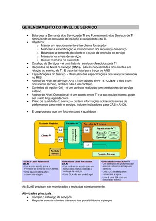 GERENCIAMENTO DO NIVEL DE SERVIÇO

   •   Balancear a Demanda dos Serviços de TI e o Fornecimento dos Serviços de TI
       conhecendo os requisitos de negócio e capacidades da TI.
   •   Objetivos:
           o Manter um relacionamento entre cliente fornecedor
           o Melhorar a especificação e entendimento dos requisitos do serviço
           o Balancear a demanda do cliente e o custo da provisão do serviço
           o Mensurar os níveis de serviços
           o Buscar melhoria na qualidade
   •   Catalogo de Serviços – é uma lista de serviços oferecidos pela TI
   •   Requisitos de Nível de Serviço (RNS)– são as necessidades dos clientes em
       relação ao serviço de TI. É o ponto inicial para traçar os ANS
   •   Especificações do Serviço: - Rascunho das especificações dos serviços baseadas
       no RNS.
   •   Acordo de Nível de Serviço (ANS)- é um acordo entre TI / CLIENTE não é um
       documento técnico, também não é um contrato.
   •   Contratos de Apoio (CA) – é um contrato realizado com prestadores de serviço
       externo.
   •   Acordo de Nível Operacional- é um acordo entre TI e a sua equipe interna, pode
       ser usado linguagem técnica
   •   Plano de qualidade do serviço – contem informações sobre indicadores de
       performance para medir o serviço. Incluem indicadores para CÃS e ANOs.

   •   É um processo que tem foco no custo x qualidade




As SLAS precisam ser monitoradas e revisadas constantemente.

Atividades principais:
    • Compor o catálogo de serviços
    • Negociar com os clientes baseado nas possibilidades e preços
 