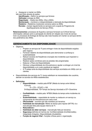 • Assegurar e manter os ANSs.
    Isto será feito através de ações:
        Identificação – Definir os serviços que fornece
        Definição- entrega do RNS
        Negociação - Aceite dos ANSs, CAs e ANOs
        Monitoração – monitorar a indisponibilidade e retomada da disponibilidade
        Relatório – Relatórios mostrando números sobre os ANSs
        Revisão – revisar regularmente os serviços com a ajuda do Programa de
                    Aperfeiçoamento de Serviço (PAS).

Relacionamentos: processos de Suporte a serviços fornecem ao G.Nível Serviço
informações valiosas como a percepção do cliente em relação aos níveis de serviço.
Com os processos de Entrega de Serviço são mais focados em manter os serviços dentro
dos parâmetros dos ANSs.


GERENCIAMENTO DA DISPONIBILIDADE
•   Objetivos:
         o Projetar os serviços de TI para entregar níveis de disponibilidade exigidos
             pelo negócio
         o Fornecer relatório de disponibilidade para demonstrar a confiança e
             sustentabilidade
         o Reduzir excesso de freqüência e duração dos incidentes que impactam a
             disponibilidade
         o Realizar ações corretivas para as paradas não programadas
         o Elaborar o Plano de Disponibilidade
         o Otimizar a disponibilidade da infra-estrutura e ajudar a entregar um nível de
             disponibilidade a um custo aceitável ao negócio
         o A TI esteja certa da disponibilidade dos serviços acordados em ANSs com os
             clientes.

•   Disponibilidade dos serviços de TI, busca satisfazer as necessidades dos usuários,
    atender os acordos de ANSs estabelecidos.

•   Definições:
         o Disponibilidade – medido pela MTBF (Media do tempo entre falhas)
              Formula:
                    D = (TS – DT)/DT x 100
              D=Disponibilidade, TS=Tempo de Serviço Acordado e DT= Downtime

         o   Confiabilidade – medido pela MTBSI (Media do tempo entre incidentes do
             sistema)
         o   Sustentabilidade – capacidade de manter ou restaurar um serviço ou
             componente da infra-estrutura em certo nível.
         o   Oficiosidade – acordos que são mantidos por terceiros.
         o   Habilidade de manutenção- Média do tempo para reparar (MTTR)- é a
             manutenção feita pela equipe interna de TI.
         o   Redundância -
         o   Habilidade de obter serviços - manutenção feita por terceiros.
         o   Segurança definida em termos de: Confidencialidade (Confidenciality),
             Integridade (Integrity), Disponibilidade (Availability)
         o   Função de negocio Vital – funções críticas para a organização.
 